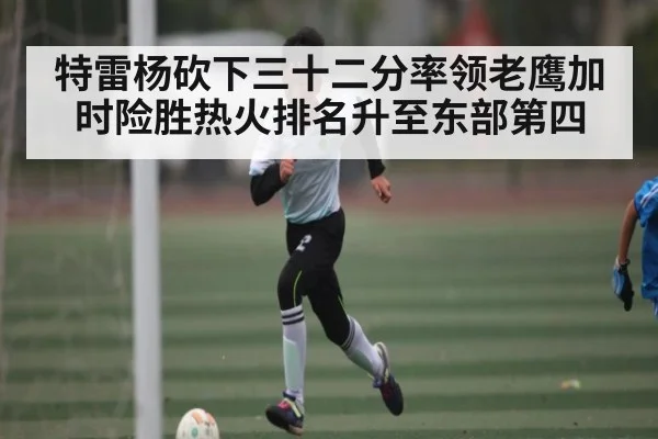 特雷杨砍下三十二分率领老鹰加时险胜热火排名升至东部第四