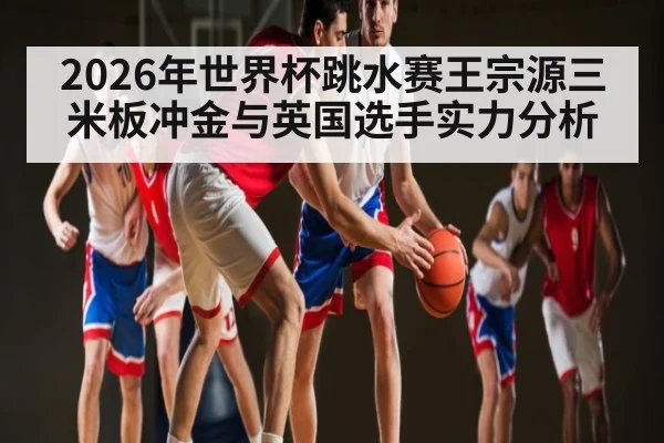 2026年世界杯跳水赛王宗源三米板冲金与英国选手实力分析