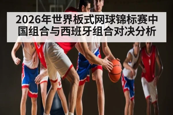 2026年世界板式网球锦标赛中国组合与西班牙组合对决分析