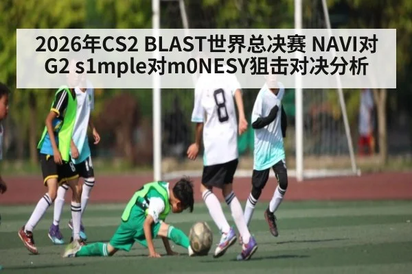 2026年CS2 BLAST世界总决赛 NAVI对G2 s1mple对m0NESY狙击对决分析